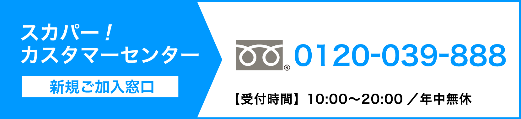 スカパーカスタマーセンター（新規ご加入窓口） 0120-039-888【受付時間】10:00〜20:00 ／ 年中無休