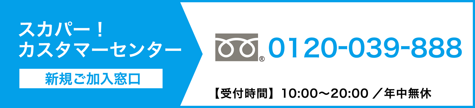 スカパーカスタマーセンター（新規ご加入窓口） 0120-039-888【受付時間】10:00〜20:00 ／ 年中無休