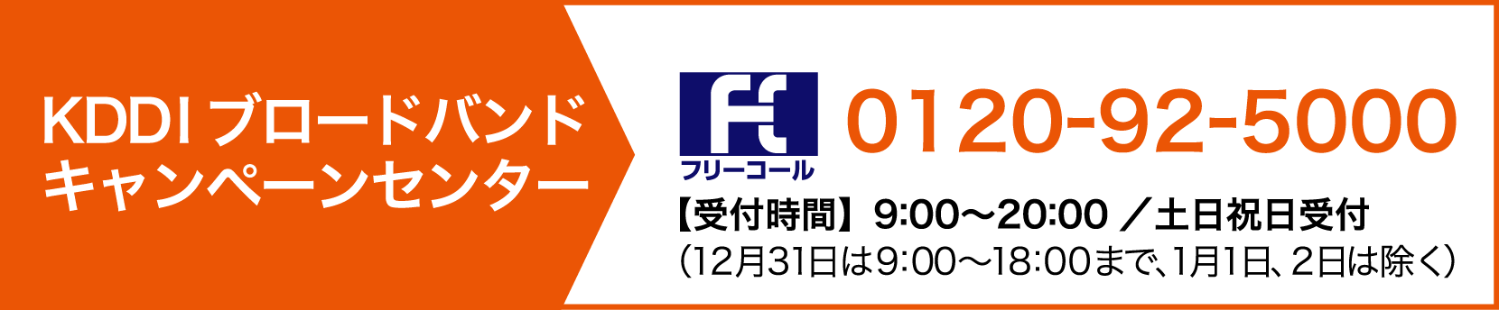 KDDIブロードバンド キャンペーンセンター tel:0120-92-5000【受付時間】9:00〜20:00 ／ 土日祝日受付 ※12/31は9:00～18:00 ※1/1、1/2は除く